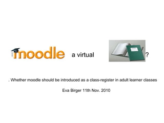 ?
Eva Birger 11th Nov. 2010
a virtual
Whether moodle should be introduced as a class-register in adult learner classes.
 