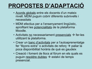 PROPOSTES D’ADAPTACIÓ Acords globals  entre els docents d’un mateix nivell. MDM puguin cobrir diferents subnivells i necessitats MDM efectius per a l’ensenyament lingüístic, aprofitant les  potencialitats  de la plataforma Moodle. Activitats  no  necessariament  presencials     fer-les utilitzant la plataforma. Crear un  banc d’activitats  per a l’autoaprenentatge fer “lliçons extra” o activitats de reforç    paliar la poca disponibilitat horària de què es gaudeix Creació i foment de llocs al fòrum en els quals es puguin  resoldre dubtes     estalvi de temps presencial. 
