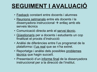 SEGUIMENT I AVALUACIÓ Feeback  constant entre docents i alumnes Reunions setmanals  entre els docents i la dissenyadora instruccional    enllaç amb els serveis tècnics  Comunicació directa amb el  servei tècnic . Qüestionaris  per a docents i estudiants un cop finalitzat el procés d’instrucció Anàlisi de diferències entre l’us programat de la plataforma i  l’us real  que se n’ha extret. Reportatge i anàlisi dels possibles  problemes tècnics  que hagin succeït. Presentació d’un  informe final  de la dissenyadora instruccional per a la direcció de l’institut. 