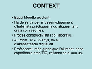 CONTEXT Espai Moodle existent Ha de servir per al desenvolupament d’habilitats pràctiques lingüístiques, tant orals com escrites. Procés constructivista i col·laboratiu. Alumnat: 18 - 35 anys, nivell d’alfabetització digital alt. Professorat: més grans que l’alumnat, poca experiència amb TIC, reticències al seu ús.  