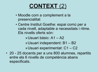 CONTEXT  (2) Moodle com a complement a la presencialitat Centre Institut Goethe: espai comú per a cada nivell, adaptable a necessitats i ritme. Els nivells oferts són: Usuari bàsic: A1 – A2 Usuari independent: B1 – B2 Usuari experimentat: C1 – C2 20 - 25 docents per a uns 800 alumnes, repartits entre els 6 nivells de competència abans especificats. 