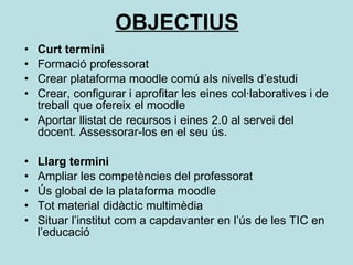 OBJECTIUS Curt termini Formació professorat Crear plataforma moodle comú als nivells d’estudi Crear, configurar i aprofitar les eines col·laboratives i de treball que ofereix el moodle Aportar llistat de recursos i eines 2.0 al servei del docent. Assessorar-los en el seu ús. Llarg termini Ampliar les competències del professorat Ús global de la plataforma moodle Tot material didàctic multimèdia Situar l’institut com a capdavanter en l’ús de les TIC en l’educació 