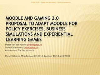 CC-BY 2010 – Pieter van der Hijden – Sofos Consultancy Moodle and Gaming 2.0Proposal to adapt Moodle for Policy Exercises, Business Simulations and Experiential Learning Games Pieter van der Hijden (pvdh@sofos.nl Sofos Consultancy (www.sofos.nl) Amsterdam, The Netherlands Presentation at Moodlemoot UK 2010, London, 13-14 April 2010 1 