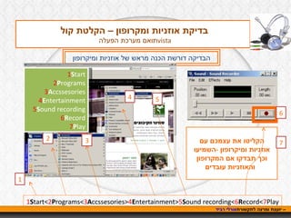 אורלי רביד  – יועצת ומרצה לתקשורת בדיקת אוזניות ומקרופון – הקלטת קול  תואם מערכת הפעלה  vista הבדיקה דורשת הכנה מראש של אוזניות ומיקרופון 1 S tart< 2 P rograms< 3 A ccssesories> 4 E ntertainment> 5 S ound recording< 6 R ecord< 7 Play הקליטו את עצמכם עם אוזניות ומיקרופון  - השמיעו וכך תבדקו אם המקרופון והאוזניות עובדים   1 2 3 4 5 6 7 1 S tart 2 P rograms 3 A ccssesories 4 E ntertainment 5 S ound recording 6 R ecord 7 P lay 