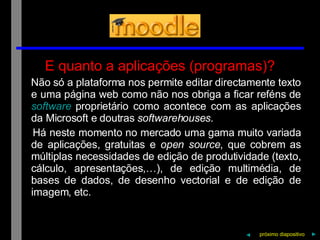 E quanto a aplicações (programas)? Não só a plataforma nos permite editar directamente texto e uma página web como não nos obriga a ficar reféns de  software  proprietário como acontece com as aplicações da Microsoft e doutras  softwarehouses . Há neste momento no mercado uma gama muito variada de aplicações, gratuitas e  open source , que cobrem as múltiplas necessidades de edição de produtividade (texto, cálculo, apresentações,…), de edição multimédia, de bases de dados, de desenho vectorial e de edição de imagem, etc. próximo   diapositivo   ► ◄ 