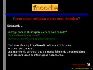 Como posso colaborar e criar uma disciplina? Gostava de … Interagir com os alunos para além da sala de aula? Usar multimédia nas aulas? Motivar os alunos para as aprendizagens? Com essa disposição então está no bom caminho e só tem que nos contactar. Leia o anexo de consulta, que é o nosso folheto de apresentação e aí encontrará todas as informações necessárias.  próximo   diapositivo   ► anexo de consulta ◄ 