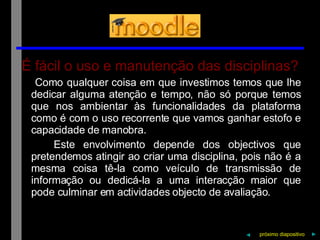É fácil o uso e manutenção das disciplinas? Como qualquer coisa em que investimos temos que lhe dedicar alguma atenção e tempo, não só porque temos que nos ambientar às funcionalidades da plataforma como é com o uso recorrente que vamos ganhar estofo e capacidade de manobra. Este envolvimento depende dos objectivos que pretendemos atingir ao criar uma disciplina, pois não é a mesma coisa tê-la como veículo de transmissão de informação ou dedicá-la a uma interacção maior que pode culminar em actividades objecto de avaliação. próximo   diapositivo   ► ◄ 