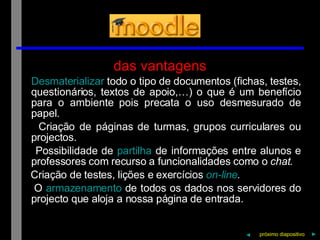 das vantagens Desmaterializar  todo o tipo de documentos (fichas, testes, questionários, textos de apoio,…) o que é um benefício para o ambiente pois precata o uso desmesurado de papel. Criação de páginas de turmas, grupos curriculares ou projectos. Possibilidade de  partilha  de informações entre alunos e professores com recurso a funcionalidades como o  chat. Criação de testes, lições e exercícios  on-line . O  armazenamento  de todos os dados nos servidores do projecto que aloja a nossa página de entrada. próximo   diapositivo   ► ◄ 