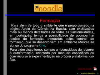 Formação Para além de todo o ambiente que é proporcionado na página Apoio do Ciência na Escola, com explicações mais ou menos detalhadas de todas as funcionalidades, em português, temos a possibilidade de acompanhar acções de formação, oferecidas pelos centros de formação, que se desenvolvem em ambiente Moodle ao abrigo do programa  Crie . Para além disso temos sempre a necessidade de recorrer à autoformação, orientada por manuais específicos ou com recurso à experimentação na própria plataforma,  on-line . próximo   diapositivo   ► ◄ anexo de consulta 