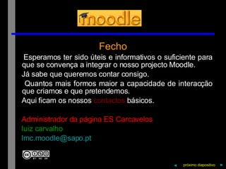 Fecho Esperamos ter sido úteis e informativos o suficiente para que se convença a integrar o nosso projecto Moodle. Já sabe que queremos contar consigo. Quantos mais formos maior a capacidade de interacção que criamos e que pretendemos. Aqui ficam os nossos  contactos  básicos. Administrador da página ES Carcavelos luiz carvalho [email_address] ◄ próximo   diapositivo   ► 