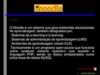 continuação… O   Moodle   é   um   sistema   que   gera   ambientes   educacionais   de   aprendizagem,   também   designados   por: .   Sistemas   de   e-learning   e   b-learning .   Sistemas   de   administração   de   aprendizagem   (LMS) .   Ambientes   de   aprendizagem   virtual   (VLE) Tecnicamente   é   um   programa   open-source   que   funciona   sobre   qualquer   sistema   operativo   que   suporte   a   linguagem   PHP,   sendo   os   dados   armazenados   numa   única   base   de   dados   MySQL. próximo   diapositivo   ► anexo de consulta ◄ 