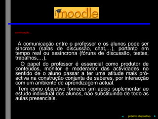 continuação… A   comunicação   entre   o   professor   e   os   alunos   pode   ser   síncrona   (salas   de   discussão,   chat,…),   portanto   em   tempo   real   ou   assíncrona   (fóruns   de   discussão,   testes,   trabalhos,…). O   papel   do   professor   é   essencial   como   produtor   de   conteúdos,   monitor   e   moderador   das   actividades   no   sentido   de   o   aluno   passar   a   ter   uma   atitude   mais   pró-activa   na   construção   conjunta   de   saberes,   por   interacção   com   um   ambiente   de   aprendizagem   actual. Tem   como   objectivo   fornecer   um   apoio   suplementar   ao   estudo   individual   dos   alunos,   não   substituindo   de   todo   as   aulas   presenciais. próximo   diapositivo   ► ◄ 