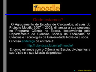 Onde estamos? O Agrupamento de Escolas de Carcavelos, através do Projecto Moodle 2007 – 2008, dinamiza a sua presença no Programa Ciência na Escola, desenvolvido pelo Departamento de Ciências Sociais da Faculdade de Ciências e Tecnologias da Universidade Nova de Lisboa. O nosso  endereço  de entrada é: http:// ruby.dcsa.fct.unl.pt / moodle / E, como estamos com o Ciência na Escola, divulgamos a sua Visão e a sua Missão de projecto. próximo   diapositivo   ► ◄ 
