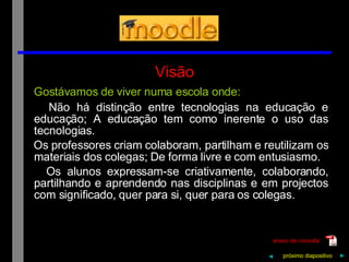 Visão Gostávamos de viver numa escola onde: Não há distinção entre tecnologias na educação e educação; A educação tem como inerente o uso das tecnologias. Os professores criam colaboram, partilham e reutilizam os materiais dos colegas; De forma livre e com entusiasmo. Os alunos expressam-se criativamente, colaborando, partilhando e aprendendo nas disciplinas e em projectos com significado, quer para si, quer para os colegas. próximo   diapositivo   ► anexo de consulta ◄ 