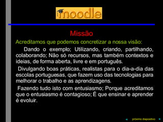 Missão Acreditamos que podemos concretizar a nossa visão: Dando o exemplo; Utilizando, criando, partilhando, colaborando; Não só recursos, mas também contextos e ideias, de forma aberta, livre e em português. Divulgando boas práticas, realistas para o dia-a-dia das escolas portuguesas, que fazem uso das tecnologias para melhorar o trabalho e as aprendizagens. Fazendo tudo isto com entusiasmo; Porque acreditamos que o entusiasmo é contagioso; É que ensinar e aprender é evoluir. próximo   diapositivo   ► ◄ 