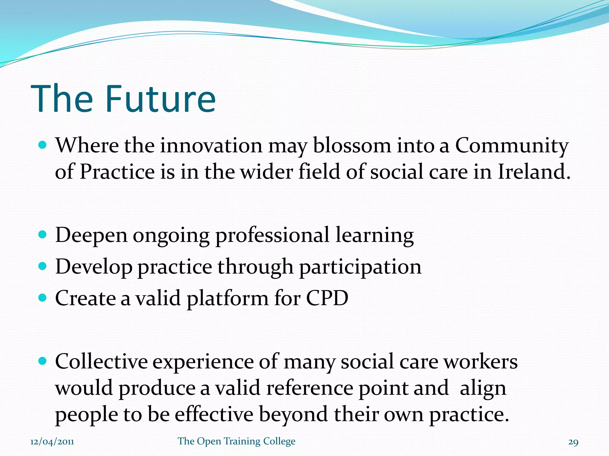 What had we learned?The devise did have benefits as a pedagogical tool.The devise does support meaningful conversation on practice.Support for students needed to ensure everyone accessed the community , networked and shared.Engagement with the innovation was not dependent on gender, previous computer skills or age.Engagement was based on the students motivation to learn.09/03/201128The Open Training College