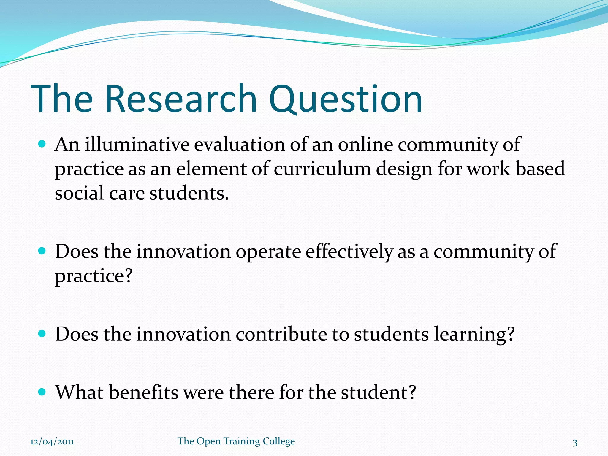 The Research QuestionAn illuminative evaluation of an online community of practice as an element of curriculum design for work based social care students.Does the innovation operate effectively as a community of practice?Does the innovation contribute to students learning?What benefits were there for the student?09/03/20113The Open Training College