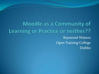 Moodle as a Community of Learning or Practice or neither?? Raymond Watson Open Training College Dublin 