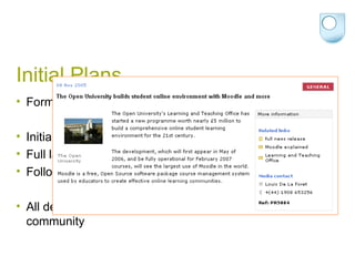 Initial Plans Formal decision in November 2005 Initial (pilot scale) launch in May 2006 Full launch in February 2007 Follow-up release in February 2008 All developments would be released back to the Moodle community 