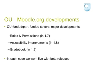 OU - Moodle.org developments OU funded/part-funded several major developments Roles & Permissions (in 1.7) Accessibility improvements (in 1.8) Gradebook (in 1.9) In each case we went live with beta releases 
