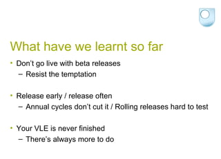 What have we learnt so far Don’t go live with beta releases Resist the temptation Release early / release often Annual cycles don’t cut it / Rolling releases hard to test Your VLE is never finished There’s always more to do 
