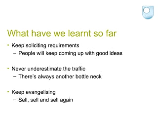 What have we learnt so far Keep soliciting requirements People will keep coming up with good ideas Never underestimate the traffic There’s always another bottle neck Keep evangelising Sell, sell and sell again 