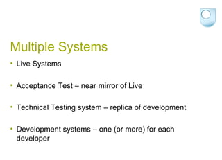 Multiple Systems Live Systems Acceptance Test – near mirror of Live Technical Testing system – replica of development Development systems – one (or more) for each developer 