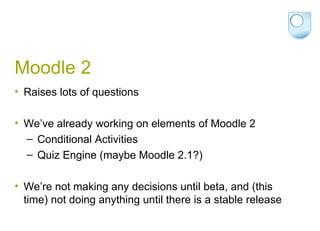Moodle 2 Raises lots of questions We’ve already working on elements of Moodle 2 Conditional Activities Quiz Engine (maybe Moodle 2.1?) We’re not making any decisions until beta, and (this time) not doing anything until there is a stable release  