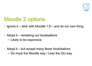 Moodle 2 options Ignore it – stick with Moodle 1.9 – and do our own thing Adopt it – remaking our localisations Likely to be expensive Adopt it – but accept many fewer localisations Do more the Moodle way / Less the OU way 