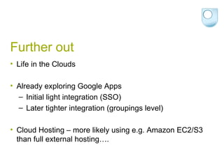 Further out Life in the Clouds Already exploring Google Apps Initial light integration (SSO) Later tighter integration (groupings level) Cloud Hosting – more likely using e.g. Amazon EC2/S3 than full external hosting…. 