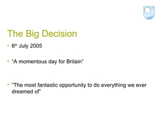 The Big Decision 6 th  July 2005 “A momentous day for Britain”  “The most fantastic opportunity to do everything we ever dreamed of”  