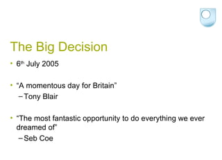 The Big Decision 6 th  July 2005 “ A momentous day for Britain”  Tony Blair “ The most fantastic opportunity to do everything we ever dreamed of”  Seb Coe 