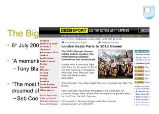 The Big Decision 6 th  July 2005 “ A momentous day for Britain”  Tony Blair “ The most fantastic opportunity to do everything we ever dreamed of”  Seb Coe 