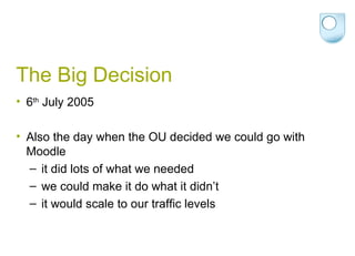 The Big Decision 6 th  July 2005 Also the day when the OU decided we could go with Moodle it did lots of what we needed we could make it do what it didn’t  it would scale to our traffic levels 