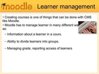Learner management Creating courses is one of things that can be done with CMS like Moodle. Moodle has to manage learner in many different ways. Such as: Information about a learner in a cours. Ability to divide learners into groups. Managing grade, reporting access of learners  