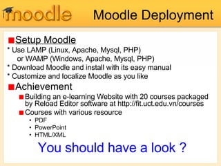 Moodle Deployment Setup Moodle * Use LAMP (Linux, Apache, Mysql, PHP)  or WAMP (Windows, Apache, Mysql, PHP)  * Download Moodle and install with its easy manual * Customize and localize Moodle as you like Achievement Building an e-learning Website with 20 courses packaged by Reload Editor software at http://fit.uct.edu.vn/courses Courses with various resource PDF PowerPoint HTML/XML You should have a look ? 