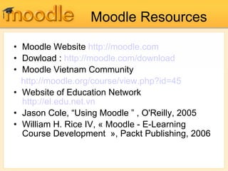 Moodle Resources Moodle Website  http:// moodle.com Dowload :   http:// moodle.com /download Moodle Vietnam Community http:// moodle.org/course/view.php?id =45 Website of Education Network  http://el.edu.net.vn Jason Cole, “Using Moodle ” , O'Reilly, 2005 William H. Rice IV, « Moodle - E-Learning Course Development  », Packt Publishing, 2006 