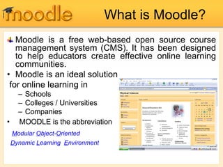 What is Moodle? Moodle is a free web-based open source course management system (CMS). It has been designed to help educators create effective online learning communities. Moodle is an ideal solution for online learning in Schools Colleges / Universities Companies MOODLE is the abbreviation  M odular  O bject- O riented D ynamic  L earning  E nvironment 