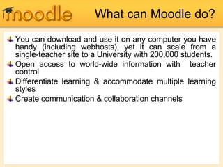 What can Moodle do? You can download and use it on any computer you have handy (including webhosts), yet it can scale from a single-teacher site to a University with 200,000 students. Open access to world-wide information with  teacher control Differentiate learning & accommodate multiple learning styles Create communication & collaboration channels 