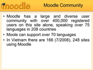 Moodle Community Moodle has a large and diverse user community with over 400,000 registered users on this site alone, speaking over 75 languages in 208 countries Moole can support over 70 languages In Vietnam there are 166 (7/2008), 248 sites using Moodle 