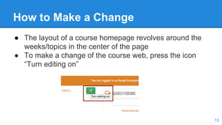 How to Make a Change
● The layout of a course homepage revolves around the
weeks/topics in the center of the page
● To make a change of the course web, press the icon
“Turn editing on”
13
 