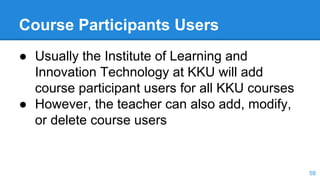 Course Participants Users
● Usually the Institute of Learning and
Innovation Technology at KKU will add
course participant users for all KKU courses
● However, the teacher can also add, modify,
or delete course users
59
 