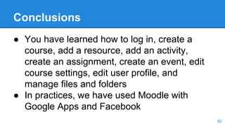 Conclusions
● You have learned how to log in, create a
course, add a resource, add an activity,
create an assignment, create an event, edit
course settings, edit user profile, and
manage files and folders
● In practices, we have used Moodle with
Google Apps and Facebook
82
 