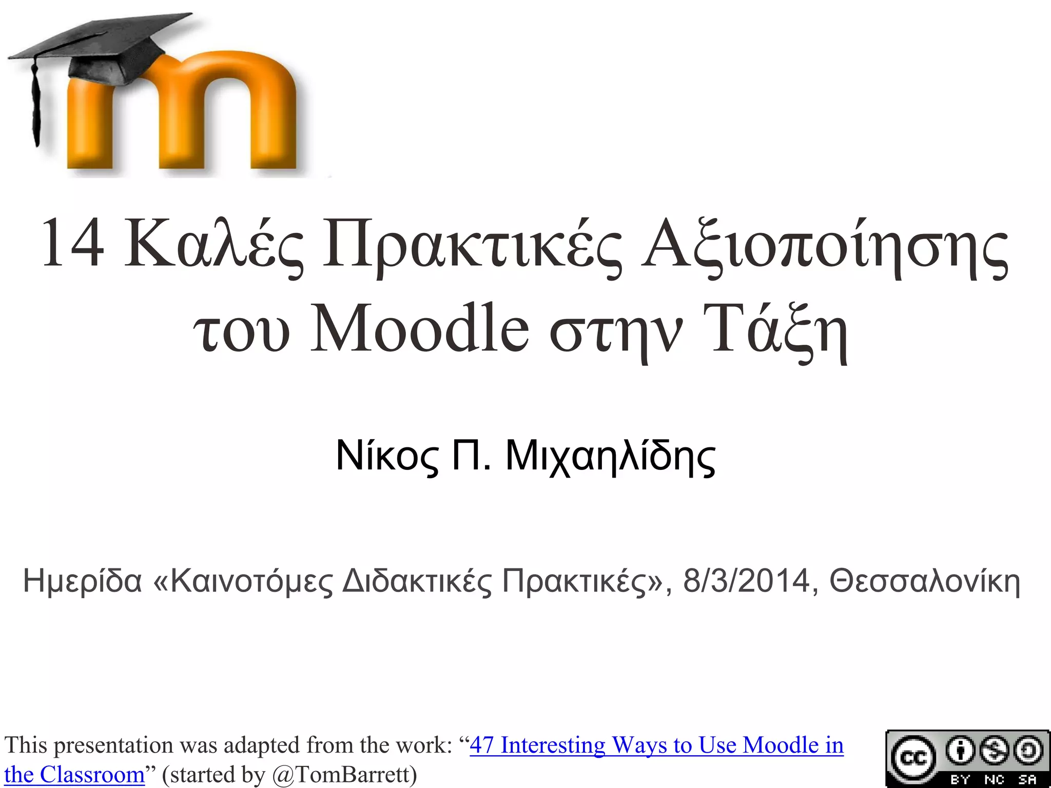 14 Καλές Πρακτικές Αξιοποίησης
του Moodle στην Τάξη
Νίκος Π. Μιχαηλίδης
Ημερίδα «Καινοτόμες Διδακτικές Πρακτικές», 8/3/2014, Θεσσαλονίκη

This presentation was adapted from the work: “47 Interesting Ways to Use Moodle in
the Classroom” (started by @TomBarrett)

 