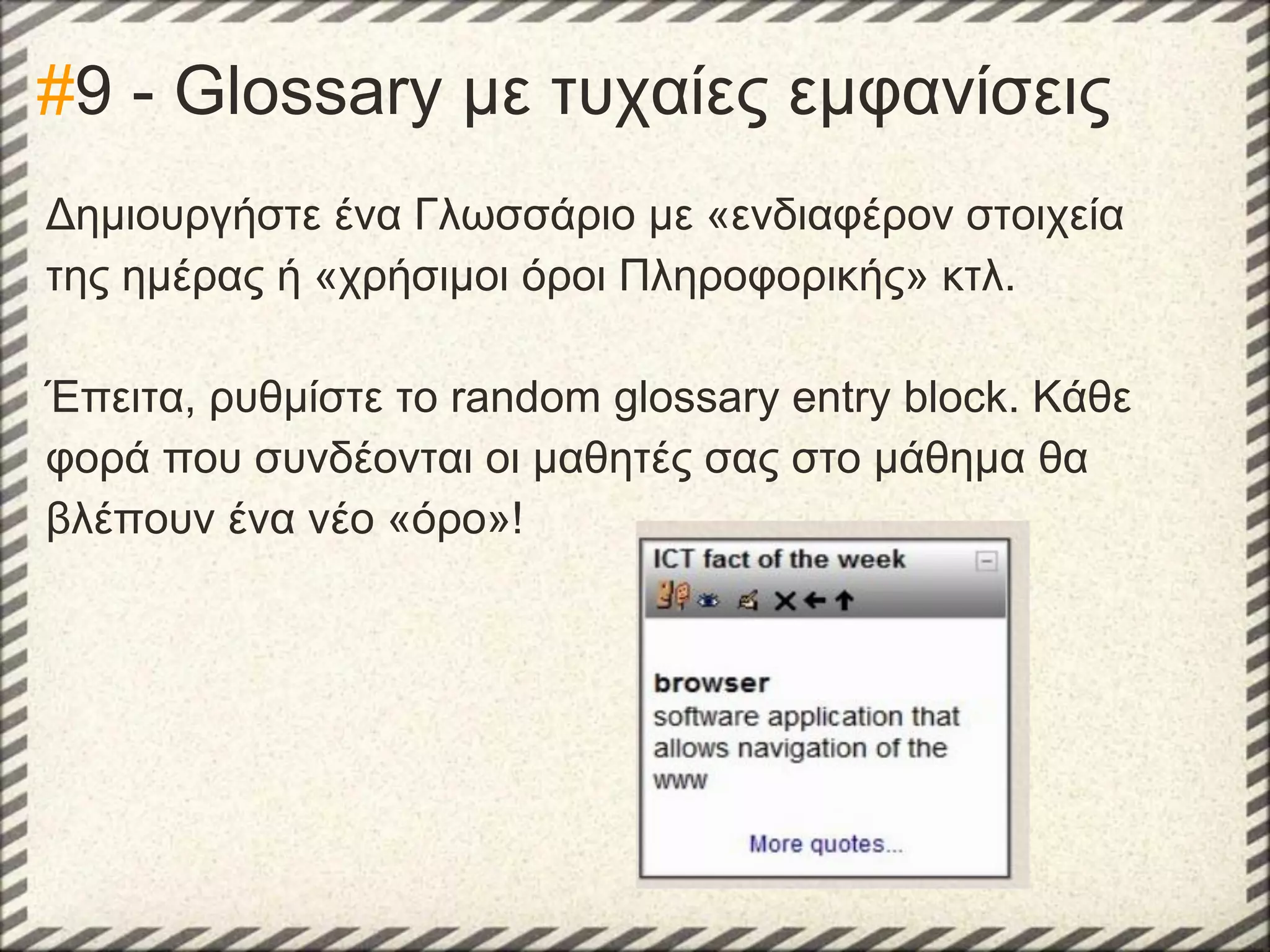 #9 - Glossary με τυχαίες εμφανίσεις
Δημιουργήστε ένα Γλωσσάριο με «ενδιαφέρον στοιχεία
της ημέρας ή «χρήσιμοι όροι Πληροφορικής» κτλ.
Έπειτα, ρυθμίστε το random glossary entry block. Κάθε
φορά που συνδέονται οι μαθητές σας στο μάθημα θα
βλέπουν ένα νέο «όρο»!

 
