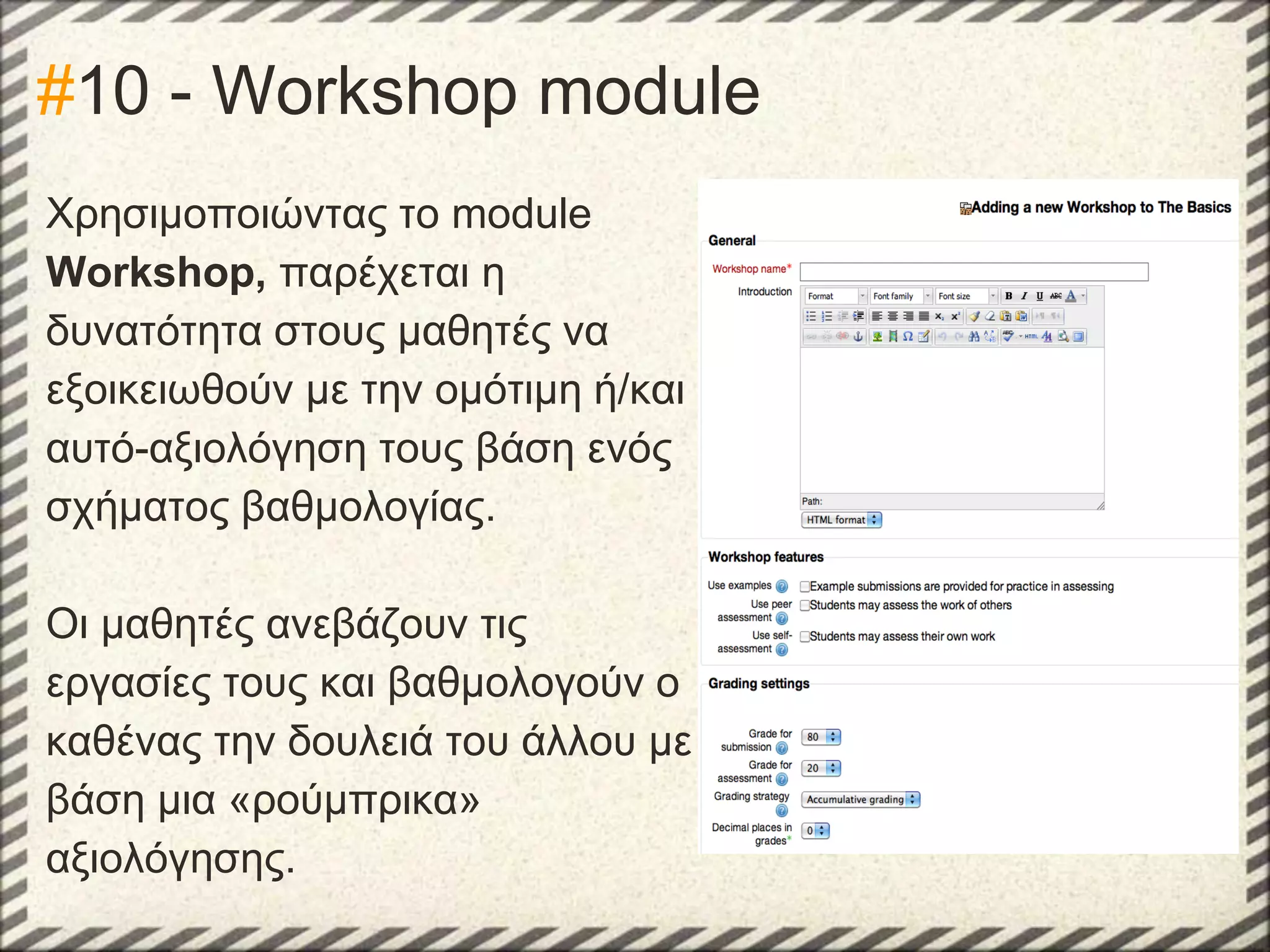 #10 - Workshop module
Χρησιμοποιώντας το module
Workshop, παρέχεται η
δυνατότητα στους μαθητές να
εξοικειωθούν με την ομότιμη ή/και
αυτό-αξιολόγηση τους βάση ενός
σχήματος βαθμολογίας.
Οι μαθητές ανεβάζουν τις
εργασίες τους και βαθμολογούν ο
καθένας την δουλειά του άλλου με
βάση μια «ρούμπρικα»
αξιολόγησης.

 