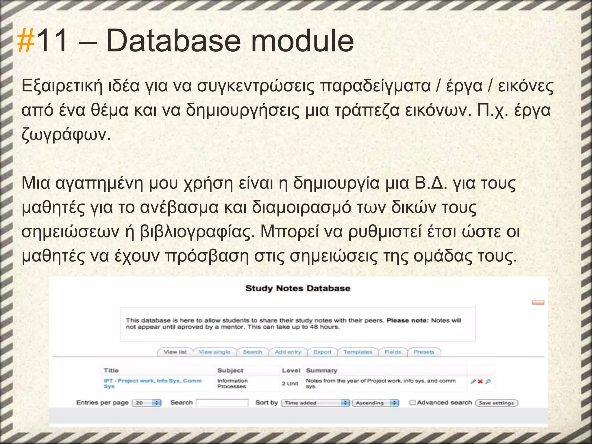 #11 – Database module
Εξαιρετική ιδέα για να συγκεντρώσεις παραδείγματα / έργα / εικόνες
από ένα θέμα και να δημιουργήσεις μια τράπεζα εικόνων. Π.χ. έργα
ζωγράφων.
Μια αγαπημένη μου χρήση είναι η δημιουργία μια Β.Δ. για τους
μαθητές για το ανέβασμα και διαμοιρασμό των δικών τους
σημειώσεων ή βιβλιογραφίας. Μπορεί να ρυθμιστεί έτσι ώστε οι
μαθητές να έχουν πρόσβαση στις σημειώσεις της ομάδας τους.

 