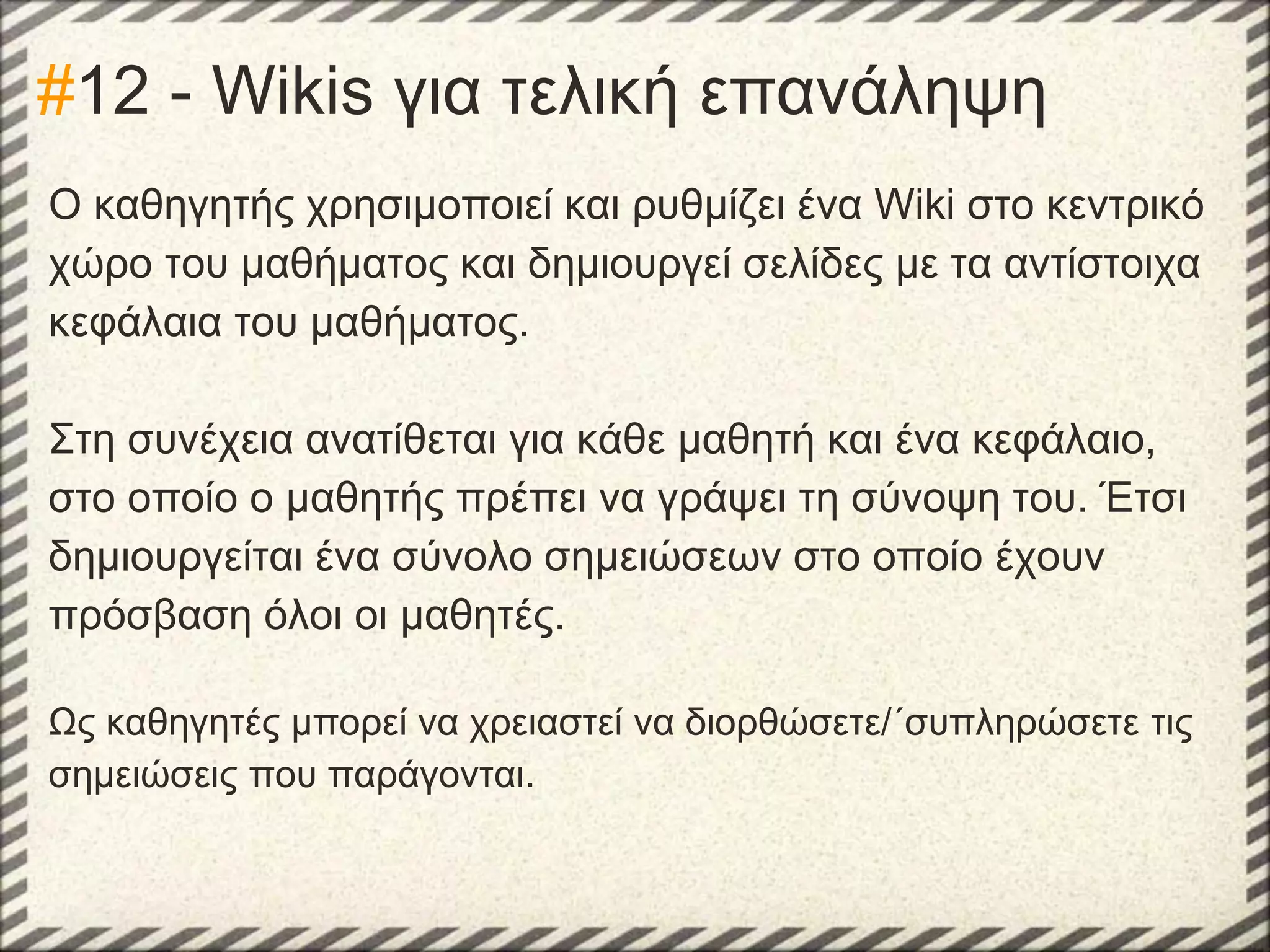 #12 - Wikis για τελική επανάληψη
Ο καθηγητής χρησιμοποιεί και ρυθμίζει ένα Wiki στο κεντρικό
χώρο του μαθήματος και δημιουργεί σελίδες με τα αντίστοιχα
κεφάλαια του μαθήματος.
Στη συνέχεια ανατίθεται για κάθε μαθητή και ένα κεφάλαιο,
στο οποίο ο μαθητής πρέπει να γράψει τη σύνοψη του. Έτσι
δημιουργείται ένα σύνολο σημειώσεων στο οποίο έχουν
πρόσβαση όλοι οι μαθητές.
Ως καθηγητές μπορεί να χρειαστεί να διορθώσετε/΄συπληρώσετε τις
σημειώσεις που παράγονται.

 