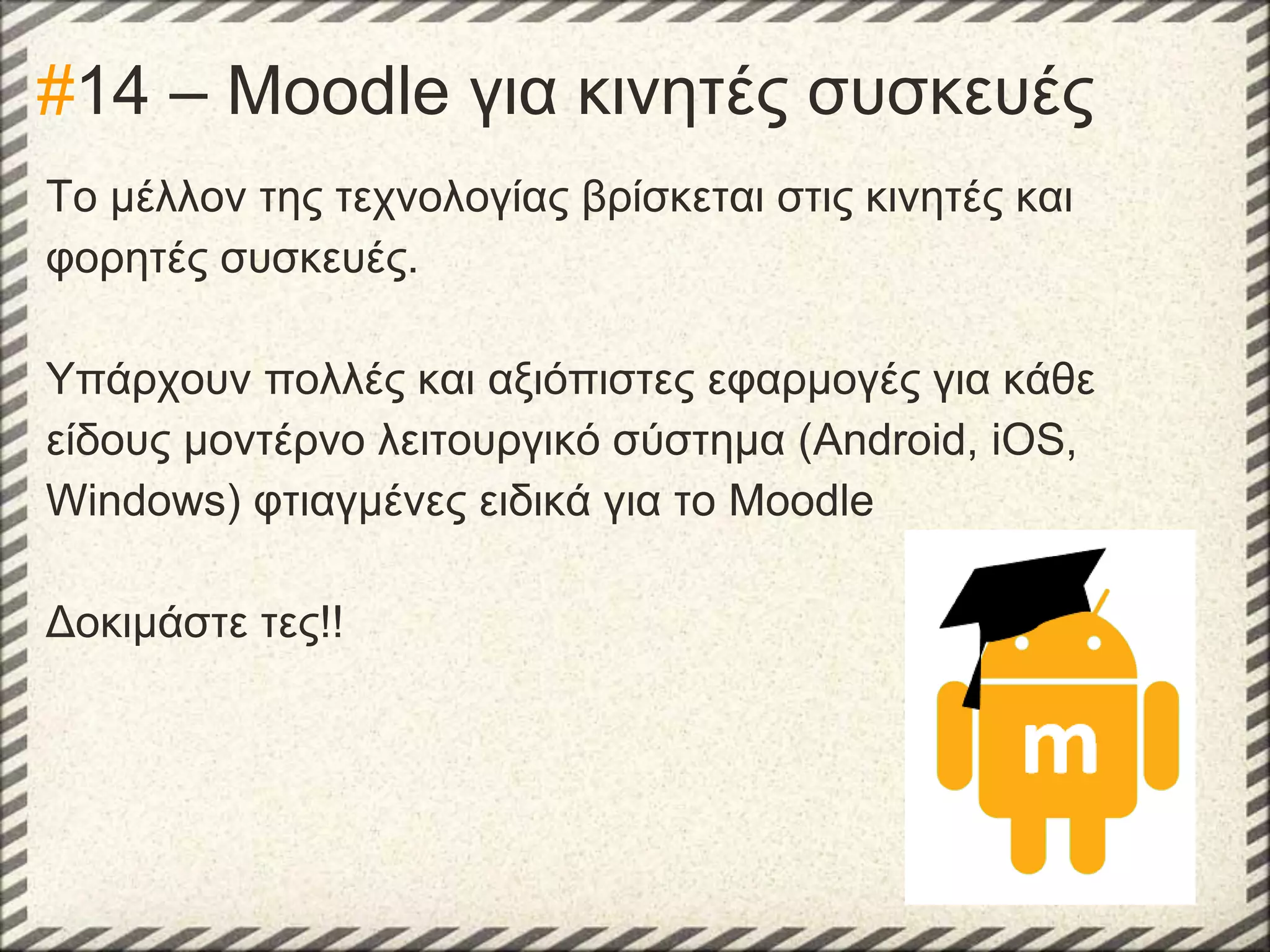 #14 – Moodle για κινητές συσκευές
Το μέλλον της τεχνολογίας βρίσκεται στις κινητές και
φορητές συσκευές.
Υπάρχουν πολλές και αξιόπιστες εφαρμογές για κάθε
είδους μοντέρνο λειτουργικό σύστημα (Android, iOS,
Windows) φτιαγμένες ειδικά για το Moodle
Δοκιμάστε τες!!

 
