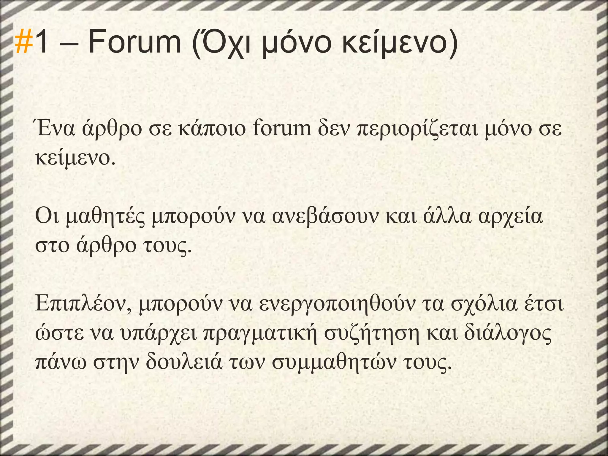 #1 – Forum (Όχι μόνο κείμενο)
Ένα άρθρο σε κάποιο forum δεν περιορίζεται μόνο σε
κείμενο.
Οι μαθητές μπορούν να ανεβάσουν και άλλα αρχεία
στο άρθρο τους.
Επιπλέον, μπορούν να ενεργοποιηθούν τα σχόλια έτσι
ώστε να υπάρχει πραγματική συζήτηση και διάλογος
πάνω στην δουλειά των συμμαθητών τους.

 